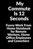 My Commute Is 12 Seconds: Funny Work From Home Notebook for Remote Workers, Home Office Employees and Coworkers