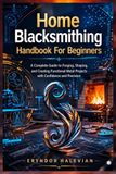Home Blacksmithing Handbook For Beginners: A Complete Guide to Forging, Shaping, and Creating Functional Metal Projects with Confidence and Precision