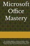 Microsoft Office Mastery: The Complete Beginner-to-Advanced Guide to Word, Excel, PowerPoint, Outlook, OneNote & Teams — Boost Productivity, Save Time, and Work Smarter Every Day