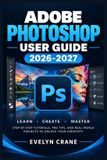 Adobe Photoshop User Guide 2026-2027: Master Creative Editing: Retouching, Layers, Masks, Compositing, Generative AI, Professional Image Workflows