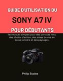 GUIDE SONY GUIDE D'UTILISATION DU SONY A7 IV POUR DÉBUTANTS: Techniques simples pour des portraits nets, des photos d'action, des prises de vue en basse lumière et des paysages.