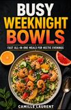 Busy Weeknight Bowls — 60 Fast All-in-One Dinner Recipes for Easy, Balanced, Flavor-Packed Weeknight Meals