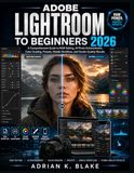 ADOBE LIGHTROOM FOR BEGINNERS 2026: A Comprehensive Guide to RAW Editing, AI Photo Enhancement, Color Grading, Presets, Mobile Workflow, and Studio-Quality Results