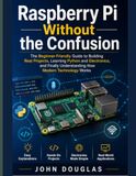 Raspberry Pi Without The Confusion: The Beginner-Friendly Guide to Building Real Projects, Learning Python and Electronics, and Finally Understanding How Modern Technology Works