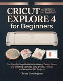 Cricut Explore 4 for Beginners: The Step-by-Step Guide to Mastering Design Space and Creating Stickers, Vinyl Decals, T-Shirts, and Beautiful DIY Projects