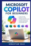 MICROSOFT COPILOT FOR BEGINNERS: A Step-by-Step Beginner’s Guide To Using Microsoft Copilot For Work, Productivity, Writing, Data Analysis, And Everyday Tasks