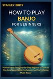 HOW TO PLAY BANJO FOR BEGINNERS: Master Banjo Fast: Step-by-Step Beginner’s Guide to Play Real Songs, Build Confidence, and Start Making Music Today