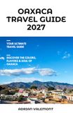 OAXACA TRAVEL GUIDE 2027: Beyond the Tourist Trail: Discover the Colors, Flavors & Soul of Oaxaca Where Ancient Traditions Meet Unforgettable Adventures