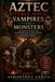 Aztec Rituals, Magic, Vampires, and Monsters: The Complete Guide to the Ancient Spirituality, Dark Legends, and Hidden Powers of the Mexica World