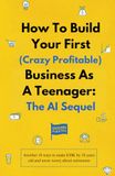 How To Build Your First (Crazy Profitable) Business As A Teenager: The AI Sequel: Another 18 ways to make $30K by 18 years old and never worry about retirement