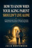 How To Know When Your Aging Parent Shouldn't Live Alone: A Compassionate Guide To Making The Decision Without Guilt, Guesswork or Family Arguments