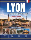 LYON REISEFÜHRER 2026-2027: Historische Straßen, regionale Küche, versteckte Juwelen, Kultur und unvergessliche Erlebnisse.