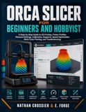ORCA SLICER ORCA SLICER FOR BEGINNERS AND HOBBYISTS: A Step-by-Step Guide to 3D Printing, Printer Profiles, Filament Settings, Calibration, Supports, Speed Optimization, Multi-Color Printing, and Troubleshooting