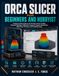 ORCA SLICER ORCA SLICER FOR BEGINNERS AND HOBBYISTS: A Step-by-Step Guide to 3D Printing, Printer Profiles, Filament Settings, Calibration, Supports, Speed Optimization, Multi-Color Printing, and Troubleshooting