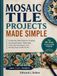MOSAIC TILE PROJECTS MADE SIMPLE: A Step-by-Step Guide to Creating Stunning Projects, Mastering Tools and Techniques, and Turning Your Craft into Art