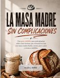 LA MASA MADRE, SIN COMPLICACIONES: Una guía infalible para principiantes sobre cómo hornear pan artesanal en casa con masas madre fáciles, recetas paso a paso y técnicas infalibles