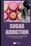 Sugar Addiction: A Practical Guide to Breaking Free and Rediscovering a Healthy Diet Without Suffering