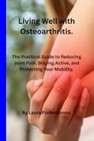 Living Well with Osteoarthritis.: The Practical Guide to Reducing Joint Pain, Staying Active, and Protecting Your Mobility.