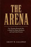 The Arena: The Theodore Roosevelt Way to Build Grit, Master Resilience, and Lead Under Pressure