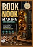 BOOK NOOK MAKING FOR BEGINNERS: A Complete Step by Step Guide to Designing, Building, Lighting, and Decorating Your Own Miniature Bookshelf Worlds