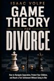 GAME THEORY FOR DIVORCE. How to Navigate Separation, Protect Your Children, and Reach a Fair Settlement Without Going to War.
