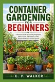 CONTAINER GARDENING FOR BEGINNERS: A Practical Guide to Growing Vegetables, Herbs, Fruits, and Flowers in Pots, Planters, and Small Spaces