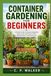 CONTAINER GARDENING FOR BEGINNERS: A Practical Guide to Growing Vegetables, Herbs, Fruits, and Flowers in Pots, Planters, and Small Spaces