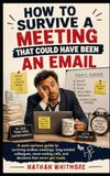 How to Survive a Meeting That Could Have Been an Email: A semi-serious guide to surviving endless meetings, long-winded colleagues, never-ending calls, and decisions that never get made.