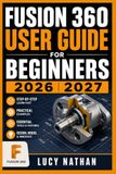 FUSION 360 USER GUIDE FOR BEGINNERS 2026 2027: Master 3D CAD Modeling, Sketching, and Product Design From Scratch