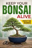 Keep Your Bonsai Alive: The Proven System for Beginners to Care, Shape, and Turn Your Tree into the Pinnacle of Your Home.