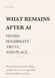What Remains After AI — Hands, Sensibility, Trust, and Place: What We Learn, What We Make, and How We Live in an Age When Knowledge Becomes Cheap