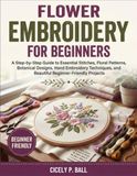 Flower Embroidery for Beginners: A Step-by-Step Guide to Essential Embroidery Stitches, Floral Patterns, Botanical Designs, Hand Embroidery Techniques, and Beautiful Beginner-Friendly Projects