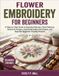 Flower Embroidery for Beginners: A Step-by-Step Guide to Essential Embroidery Stitches, Floral Patterns, Botanical Designs, Hand Embroidery Techniques, and Beautiful Beginner-Friendly Projects