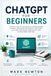 CHATGPT FOR BEGINNERS: The Complete Step-by-Step Guide to Using ChatGPT for Learning, Writing, Productivity, Business, and Everyday Success