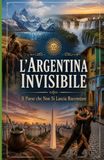 L'Argentina Invisibile Il Paese che Non Si Lascia Raccontare: Viaggio nella storia, nella cultura, nei misteri e nelle contraddizioni della nazione più affascinante del Sud America