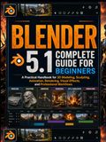 Blender 5.1 Complete Guide for Beginners: A Practical Handbook for 3D Modeling, Sculpting, Animation, Rendering, Visual Effects, and Professional Workflows