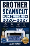 Brother ScanNCut Guide d'Utilisation 2026–2027: Maîtriser la Découpeuse Numérique : Réglages, Entretien et Idées de Création pour Tous les Passionnés