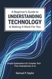 A Beginner's Guide to Understanding Technology and Making It Work for You: Simple Explanations for Complex Tech - From Smartphones to AI