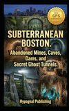 Subterranean Boston: Abandoned Mines, Caves, Dams, and Secret Ghost Tunnels: The Official Underground Atlas of Greater Boston