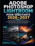 Adobe Photoshop Lightroom Pour Débutants 2026-2027: Guide étape par étape pour la retouche photo, la correction des couleurs, Préréglages, outils ... et flux de travail professionnels Lightroom
