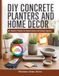DIY CONCRETE PLANTERS AND HOME DECOR: 40+ Modern Projects for Stylish Indoor and Outdoor Spaces