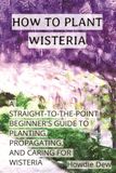 How Wisteria How to Plant Wisteria: A Straight-to-the-Point Beginner's Guide to Planting, Caring For, and Propagating Wisteria