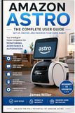 Amazon Astro User Guide: The Complete Beginner-to-Advanced Manual for Mastering Setup, Navigation, Home Monitoring, Troubleshooting, and Smart Features of Amazon’s Home Robot Assistant