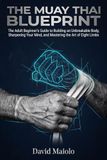 The Muay Thai Blueprint: The Adult Beginner’s Guide to Building an Unbreakable Body, Sharpening Your Mind, and Mastering the Art of Eight Limbs