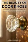 The Beauty of Door Knobs: A Complete DIY Guide to Discovering, Restoring, Installing, and Repurposing the World's Most Overlooked Architectural Gems
