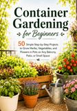 Container Gardening for Beginners: 50 Simple Step-by-Step Projects to Grow Herbs, Vegetables, and Flowers in Pots on Any Balcony, Patio, or Small Space