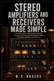 Stereo Amplifiers and Receivers Made Simple: A Practical Guide to Understanding, Choosing, Connecting, Matching, and Getting Better Sound From Stereo Amplifiers and Receivers