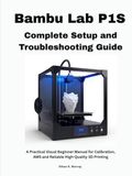 Bambu Lab P1S Complete Setup and Troubleshooting Guide: A Practical Visual Beginner Manual for Calibration, AMS and Reliable High-Quality 3D Printing
