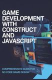 Construct Game Development with Construct and JavaScript: Comprehensive Guide for No Code Game Design