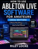 How Ableton Live Software for Amateurs (2026 Edition): A Step-by-Step Guide to Recording, Beat-Making, Mixing, and Producing Music for New Producers